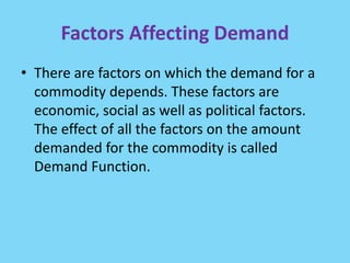 Factors Affecting Demand
• There are factors on which the demand for a
commodity depends. These factors are
economic, social as well as political factors.
The effect of all the factors on the amount
demanded for the commodity is called
Demand Function.
 