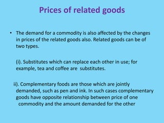 Prices of related goods
• The demand for a commodity is also affected by the changes
in prices of the related goods also. Related goods can be of
two types.
(i). Substitutes which can replace each other in use; for
example, tea and coffee are substitutes.
ii). Complementary foods are those which are jointly
demanded, such as pen and ink. In such cases complementary
goods have opposite relationship between price of one
commodity and the amount demanded for the other
 