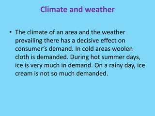 Climate and weather
• The climate of an area and the weather
prevailing there has a decisive effect on
consumer’s demand. In cold areas woolen
cloth is demanded. During hot summer days,
ice is very much in demand. On a rainy day, ice
cream is not so much demanded.
 