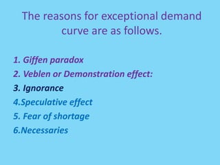 The reasons for exceptional demand
curve are as follows.
1. Giffen paradox
2. Veblen or Demonstration effect:
3. Ignorance
4.Speculative effect
5. Fear of shortage
6.Necessaries
 