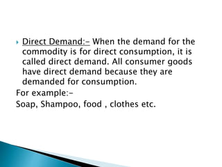  Direct Demand:- When the demand for the
commodity is for direct consumption, it is
called direct demand. All consumer goods
have direct demand because they are
demanded for consumption.
For example:-
Soap, Shampoo, food , clothes etc.
 