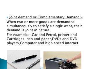  Joint demand or Complementary Demand:-
When two or more goods are demanded
simultaneously to satisfy a single want, their
demand is joint in nature.
For example:- Car and Petrol, printer and
Cartridges, pen and paper,DVDs and DVD
players,Computer and high speed internet.
 