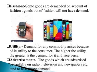 Fashion:-Some goods are demanded on account of
fashion , goods out of fashion will not have demand.
Utility:- Demand for any commodity arises because
of its utility to the consumer. The higher the utility
the greater is the demand for it and vice versa.
Advertisement:- The goods which are advertised
powerfully on radio , television and newspapers etc,
tend to have more demand.
 