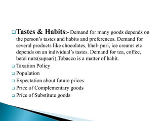 Tastes & Habits:- Demand for many goods depends on
the person’s tastes and habits and preferences. Demand for
several products like chocolates, bhel- puri, ice creams etc
depends on an individual’s tastes. Demand for tea, coffee,
betel nuts(supaari),Tobacco is a matter of habit.
 Taxation Policy
 Population
 Expectation about future prices
 Price of Complementary goods
 Price of Substitute goods
 