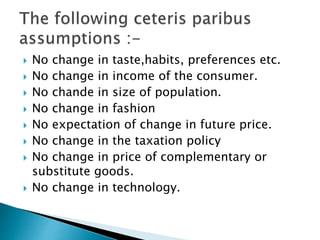  No change in taste,habits, preferences etc.
 No change in income of the consumer.
 No chande in size of population.
 No change in fashion
 No expectation of change in future price.
 No change in the taxation policy
 No change in price of complementary or
substitute goods.
 No change in technology.
 