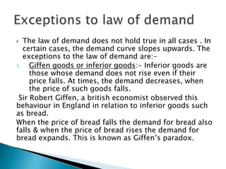  The law of demand does not hold true in all cases . In
certain cases, the demand curve slopes upwards. The
exceptions to the law of demand are:-
1. Giffen goods or inferior goods:- Inferior goods are
those whose demand does not rise even if their
price falls. At times, the demand decreases, when
the price of such goods falls.
Sir Robert Giffen, a british economist observed this
behaviour in England in relation to inferior goods such
as bread.
When the price of bread falls the demand for bread also
falls & when the price of bread rises the demand for
bread expands. This is known as Giffen’s paradox.
 