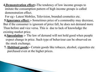 4.Demonstration effect:-The tendency of low income groups to
imitate the consumption pattern of high income groups is called
demonstration effect.
For eg:- Latest Mobiles, Television, branded cosmetics etc.
5.Ignorance effect :- Sometimes price of a commodity may decrease,
But if the consumer is ignorant of price fall, he does not demand more
Than before and vice versa. This is due to lack of knowledge the
existing market price.
6.Speculation :- The law of demand will not hold good when people
expect change in price. Such type of behaviour can be observed on
the stock exchange.
7. Habitual goods:- Certain goods like tobacco, alcohol, cigarettes etc
purchased even at the higher prices.
 