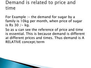 For Example :- the demand for sugar by a
family is 10kg per month, when price of sugar
is Rs 30 /- kg.
So as u can see the reference of price and time
is essential. This is because demand is different
at different prices and times. Thus demand is A
RELATIVE concept/term
 