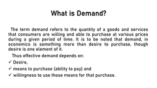 What is Demand?
The term demand refers to the quantity of a goods and services
that consumers are willing and able to purchase at various prices
during a given period of time. It is to be noted that demand, in
economics is something more than desire to purchase, though
desire is one element of it.
Thus effective demand depends on:
✓ Desire,
✓ means to purchase (ability to pay) and
✓ willingness to use those means for that purchase.
 