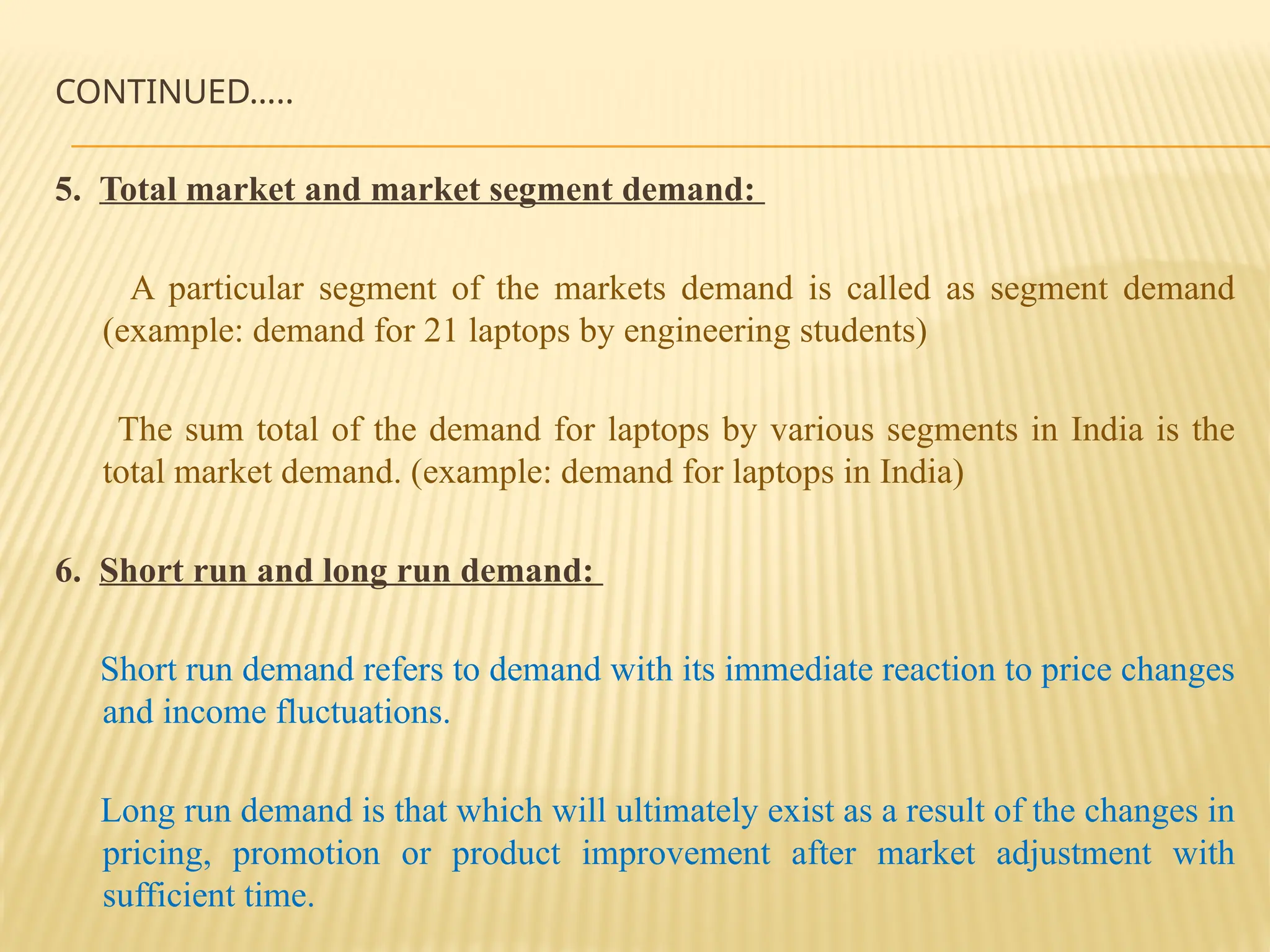 CONTINUED…..
5. Total market and market segment demand:
A particular segment of the markets demand is called as segment demand
(example: demand for 21 laptops by engineering students)
The sum total of the demand for laptops by various segments in India is the
total market demand. (example: demand for laptops in India)
6. Short run and long run demand:
Short run demand refers to demand with its immediate reaction to price changes
and income fluctuations.
Long run demand is that which will ultimately exist as a result of the changes in
pricing, promotion or product improvement after market adjustment with
sufficient time.
 