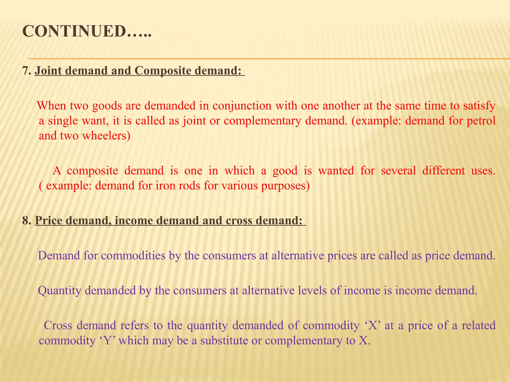 CONTINUED…..
7. Joint demand and Composite demand:
When two goods are demanded in conjunction with one another at the same time to satisfy
a single want, it is called as joint or complementary demand. (example: demand for petrol
and two wheelers)
A composite demand is one in which a good is wanted for several different uses.
( example: demand for iron rods for various purposes)
8. Price demand, income demand and cross demand:
Demand for commodities by the consumers at alternative prices are called as price demand.
Quantity demanded by the consumers at alternative levels of income is income demand.
Cross demand refers to the quantity demanded of commodity ‘X’ at a price of a related
commodity ‘Y’ which may be a substitute or complementary to X.
 