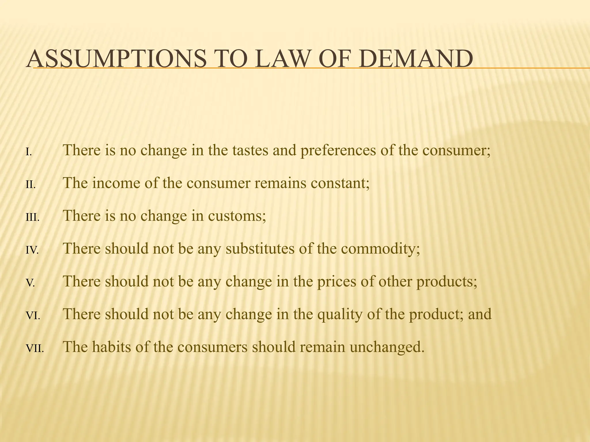 ASSUMPTIONS TO LAW OF DEMAND
I. There is no change in the tastes and preferences of the consumer;
II. The income of the consumer remains constant;
III. There is no change in customs;
IV. There should not be any substitutes of the commodity;
V. There should not be any change in the prices of other products;
VI. There should not be any change in the quality of the product; and
VII. The habits of the consumers should remain unchanged.
 