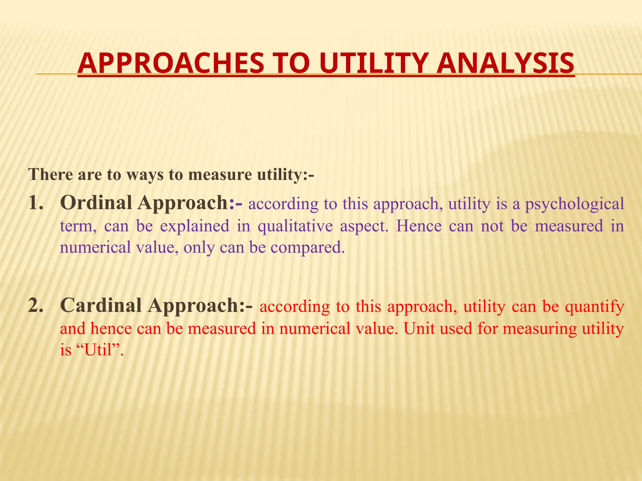 APPROACHES TO UTILITY ANALYSIS
There are to ways to measure utility:-
1. Ordinal Approach:- according to this approach, utility is a psychological
term, can be explained in qualitative aspect. Hence can not be measured in
numerical value, only can be compared.
2. Cardinal Approach:- according to this approach, utility can be quantify
and hence can be measured in numerical value. Unit used for measuring utility
is “Util”.
 