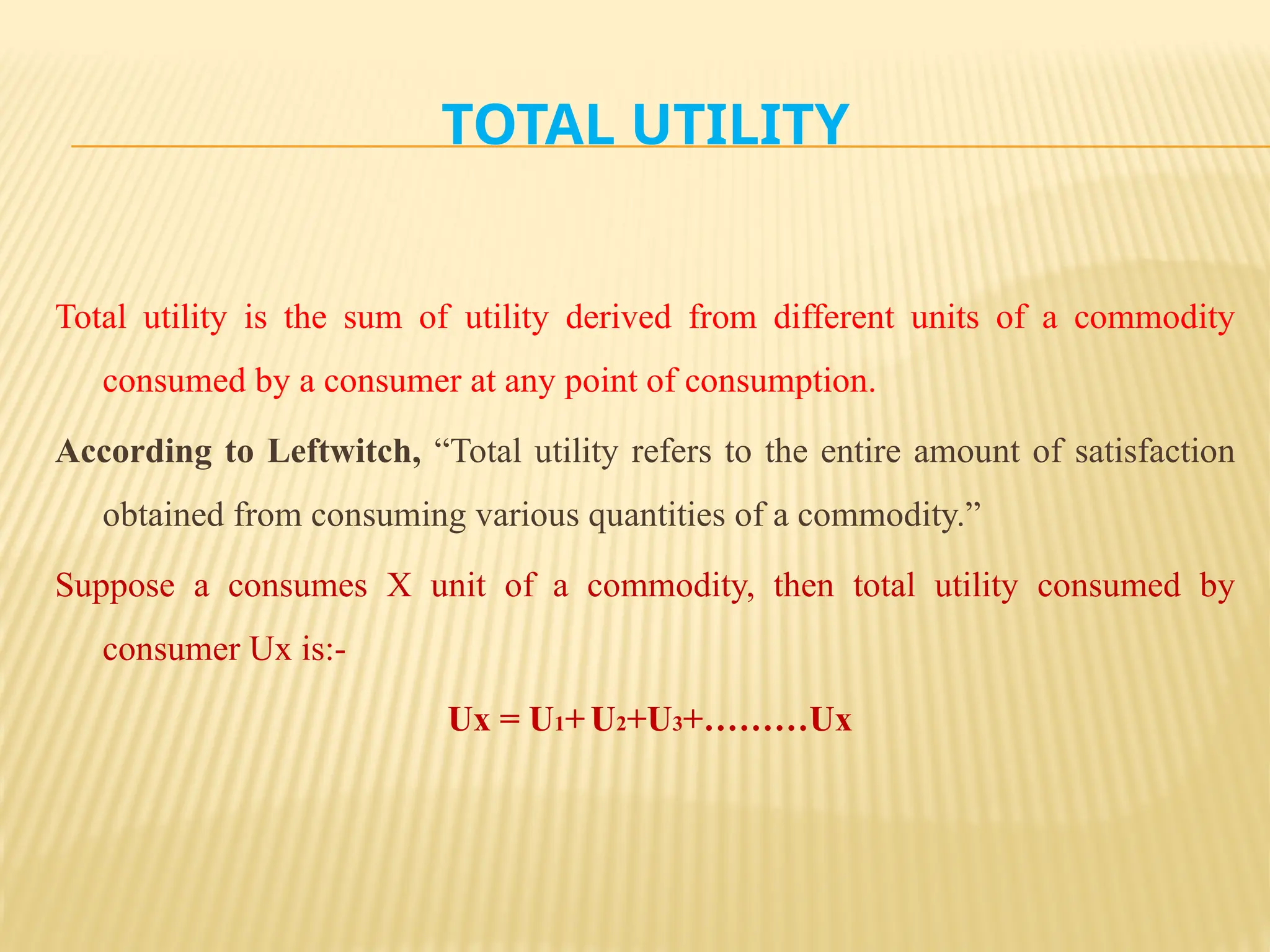 TOTAL UTILITY
Total utility is the sum of utility derived from different units of a commodity
consumed by a consumer at any point of consumption.
According to Leftwitch, “Total utility refers to the entire amount of satisfaction
obtained from consuming various quantities of a commodity.”
Suppose a consumes X unit of a commodity, then total utility consumed by
consumer Ux is:-
Ux = U1+ U2+U3+………Ux
 