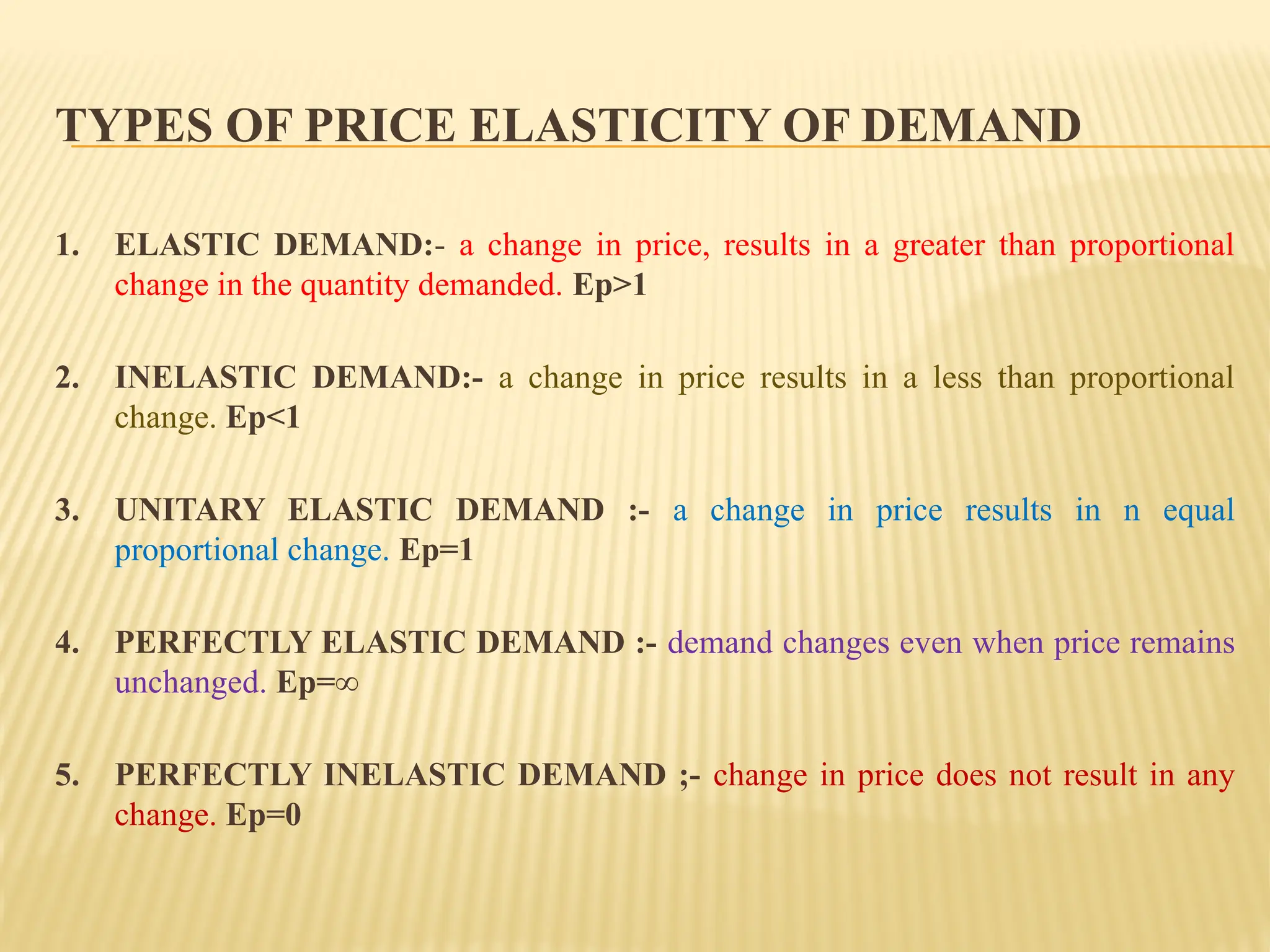 TYPES OF PRICE ELASTICITY OF DEMAND
1. ELASTIC DEMAND:- a change in price, results in a greater than proportional
change in the quantity demanded. Ep>1
2. INELASTIC DEMAND:- a change in price results in a less than proportional
change. Ep<1
3. UNITARY ELASTIC DEMAND :- a change in price results in n equal
proportional change. Ep=1
4. PERFECTLY ELASTIC DEMAND :- demand changes even when price remains
unchanged. Ep=∞
5. PERFECTLY INELASTIC DEMAND ;- change in price does not result in any
change. Ep=0
 