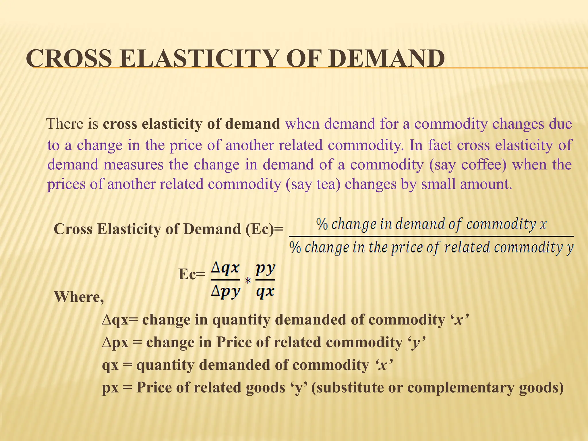 CROSS ELASTICITY OF DEMAND
There is cross elasticity of demand when demand for a commodity changes due
to a change in the price of another related commodity. In fact cross elasticity of
demand measures the change in demand of a commodity (say coffee) when the
prices of another related commodity (say tea) changes by small amount.
Cross Elasticity of Demand (Ec)=
Ec=
Where,
∆qx= change in quantity demanded of commodity ‘x’
∆px = change in Price of related commodity ‘y’
qx = quantity demanded of commodity ‘x’
px = Price of related goods ‘y’ (substitute or complementary goods)
 