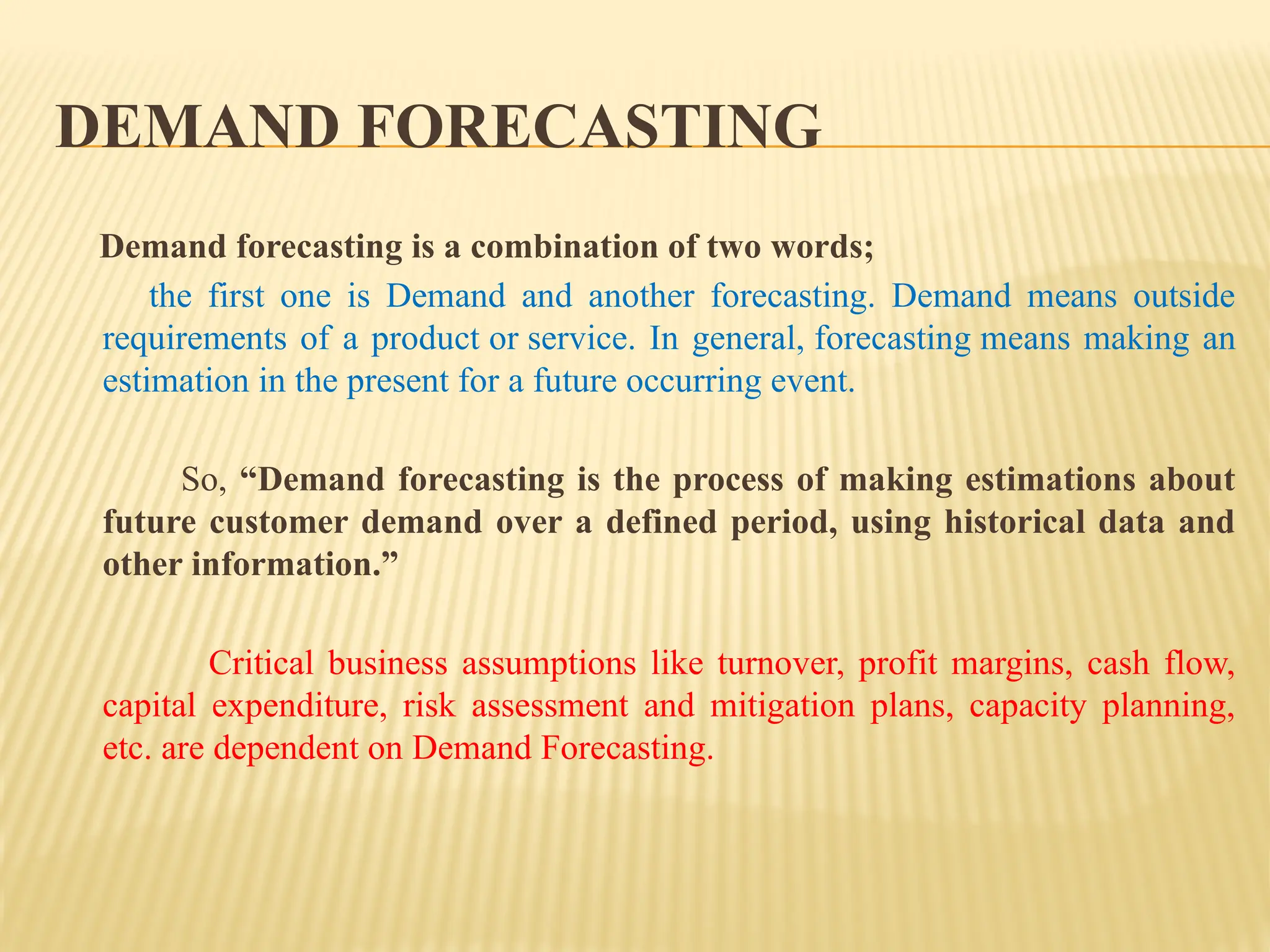 DEMAND FORECASTING
Demand forecasting is a combination of two words;
the first one is Demand and another forecasting. Demand means outside
requirements of a product or service. In general, forecasting means making an
estimation in the present for a future occurring event.
So, “Demand forecasting is the process of making estimations about
future customer demand over a defined period, using historical data and
other information.”
Critical business assumptions like turnover, profit margins, cash flow,
capital expenditure, risk assessment and mitigation plans, capacity planning,
etc. are dependent on Demand Forecasting.
 