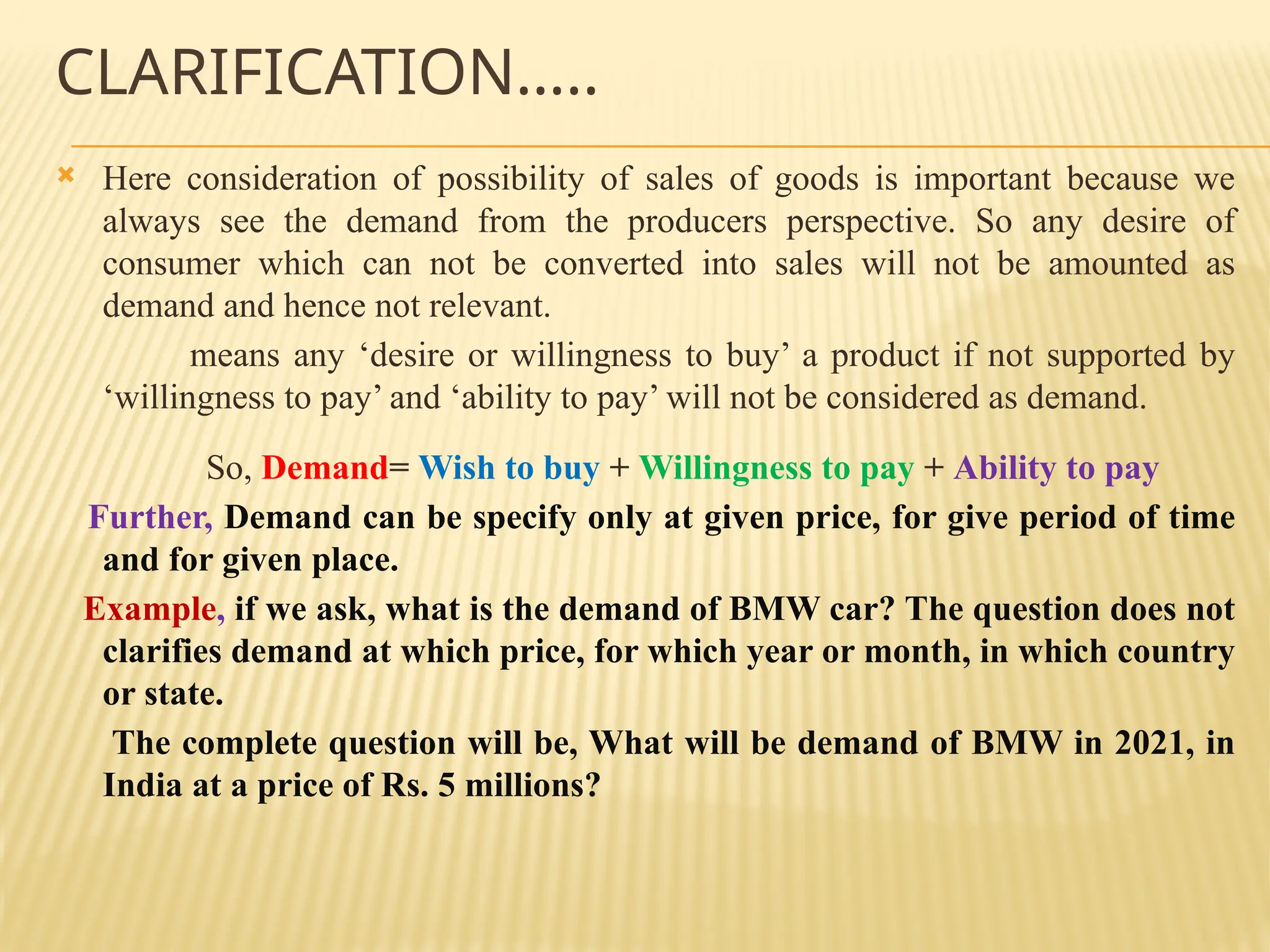 CLARIFICATION…..
 Here consideration of possibility of sales of goods is important because we
always see the demand from the producers perspective. So any desire of
consumer which can not be converted into sales will not be amounted as
demand and hence not relevant.
means any ‘desire or willingness to buy’ a product if not supported by
‘willingness to pay’ and ‘ability to pay’ will not be considered as demand.
So, Demand= Wish to buy + Willingness to pay + Ability to pay
Further, Demand can be specify only at given price, for give period of time
and for given place.
Example, if we ask, what is the demand of BMW car? The question does not
clarifies demand at which price, for which year or month, in which country
or state.
The complete question will be, What will be demand of BMW in 2021, in
India at a price of Rs. 5 millions?
 