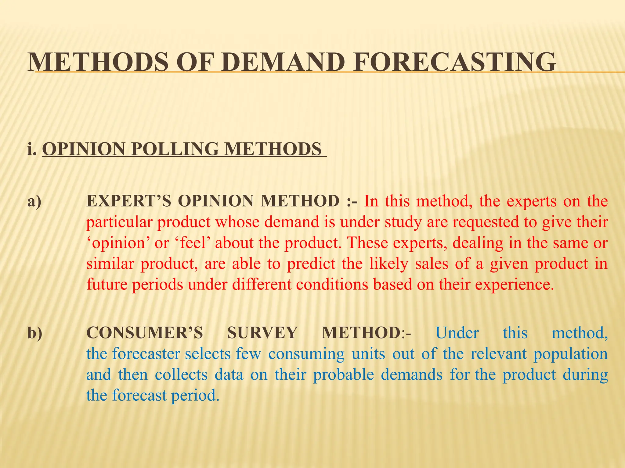 METHODS OF DEMAND FORECASTING
i. OPINION POLLING METHODS
a) EXPERT’S OPINION METHOD :- In this method, the experts on the
particular product whose demand is under study are requested to give their
‘opinion’ or ‘feel’ about the product. These experts, dealing in the same or
similar product, are able to predict the likely sales of a given product in
future periods under different conditions based on their experience.
b) CONSUMER’S SURVEY METHOD:- Under this method,
the forecaster selects few consuming units out of the relevant population
and then collects data on their probable demands for the product during
the forecast period.
 