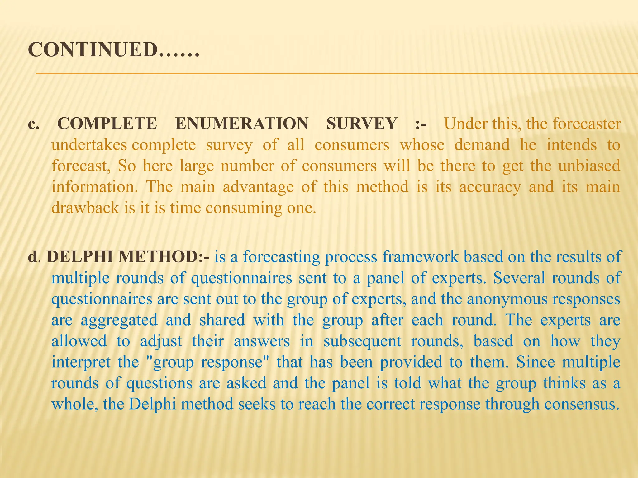 CONTINUED……
c. COMPLETE ENUMERATION SURVEY :- Under this, the forecaster
undertakes complete survey of all consumers whose demand he intends to
forecast, So here large number of consumers will be there to get the unbiased
information. The main advantage of this method is its accuracy and its main
drawback is it is time consuming one.
d. DELPHI METHOD:- is a forecasting process framework based on the results of
multiple rounds of questionnaires sent to a panel of experts. Several rounds of
questionnaires are sent out to the group of experts, and the anonymous responses
are aggregated and shared with the group after each round. The experts are
allowed to adjust their answers in subsequent rounds, based on how they
interpret the "group response" that has been provided to them. Since multiple
rounds of questions are asked and the panel is told what the group thinks as a
whole, the Delphi method seeks to reach the correct response through consensus.
 
