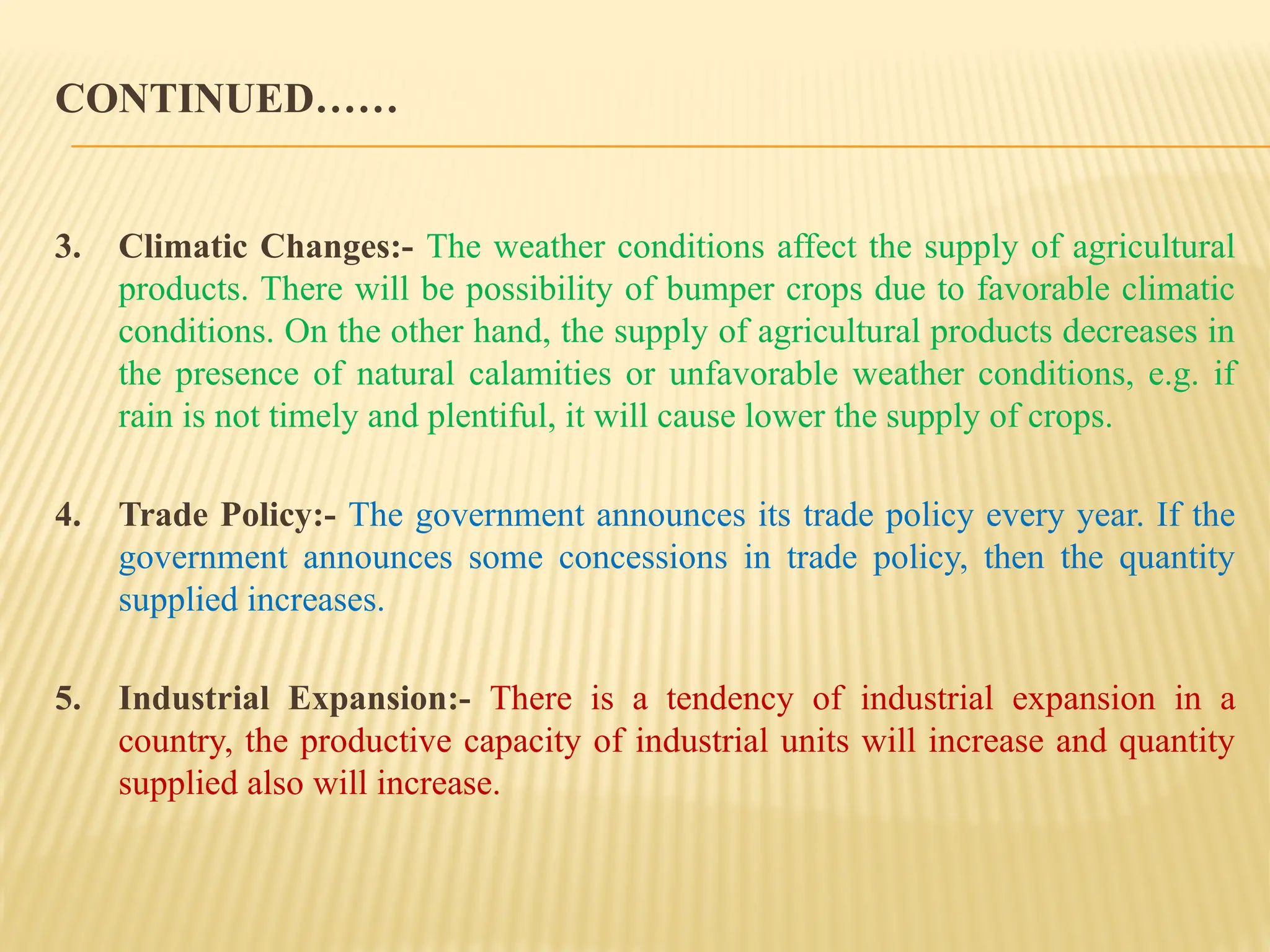 CONTINUED……
3. Climatic Changes:- The weather conditions affect the supply of agricultural
products. There will be possibility of bumper crops due to favorable climatic
conditions. On the other hand, the supply of agricultural products decreases in
the presence of natural calamities or unfavorable weather conditions, e.g. if
rain is not timely and plentiful, it will cause lower the supply of crops.
4. Trade Policy:- The government announces its trade policy every year. If the
government announces some concessions in trade policy, then the quantity
supplied increases.
5. Industrial Expansion:- There is a tendency of industrial expansion in a
country, the productive capacity of industrial units will increase and quantity
supplied also will increase.
 