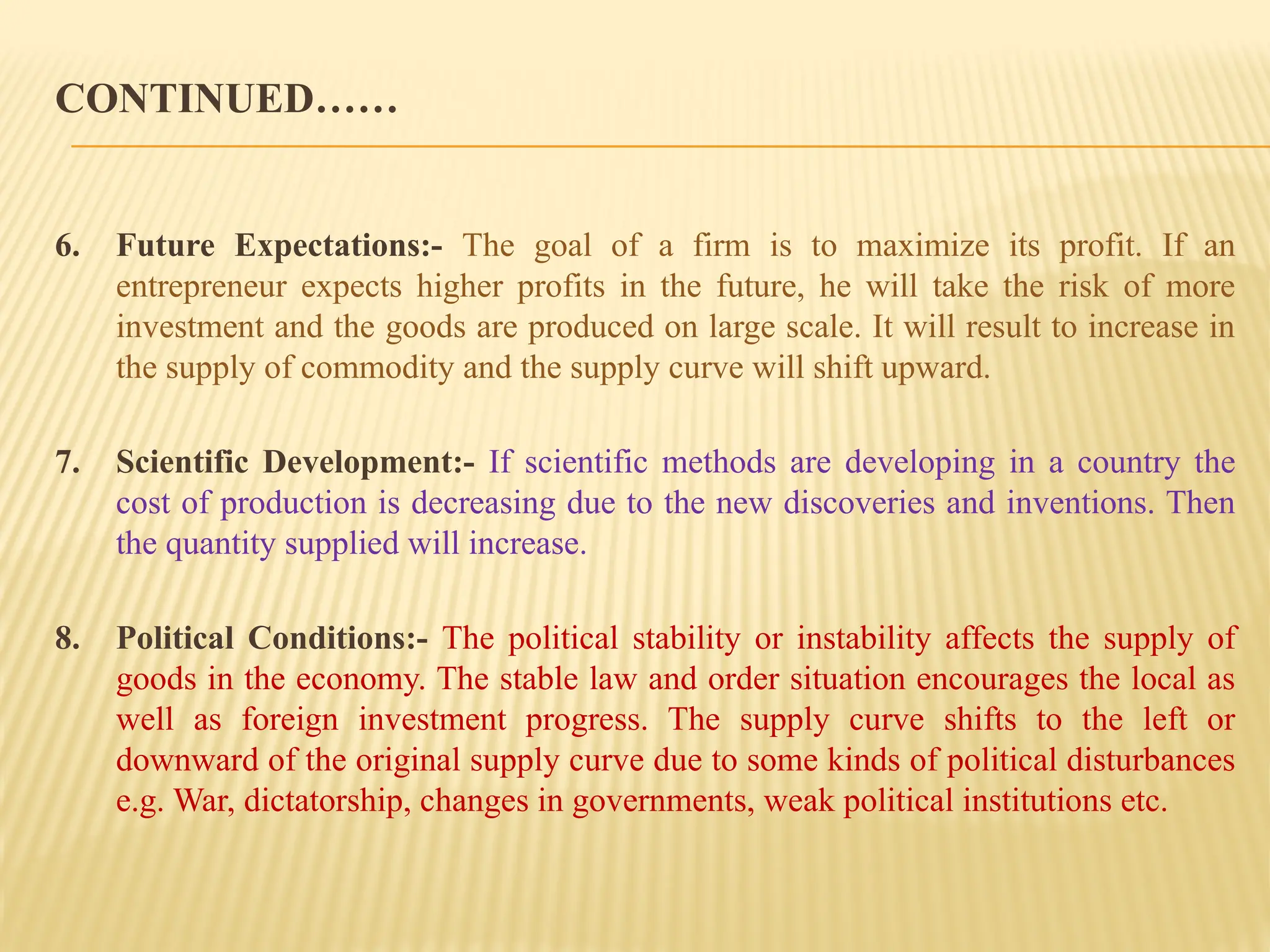 CONTINUED……
6. Future Expectations:- The goal of a firm is to maximize its profit. If an
entrepreneur expects higher profits in the future, he will take the risk of more
investment and the goods are produced on large scale. It will result to increase in
the supply of commodity and the supply curve will shift upward.
7. Scientific Development:- If scientific methods are developing in a country the
cost of production is decreasing due to the new discoveries and inventions. Then
the quantity supplied will increase.
8. Political Conditions:- The political stability or instability affects the supply of
goods in the economy. The stable law and order situation encourages the local as
well as foreign investment progress. The supply curve shifts to the left or
downward of the original supply curve due to some kinds of political disturbances
e.g. War, dictatorship, changes in governments, weak political institutions etc.
 