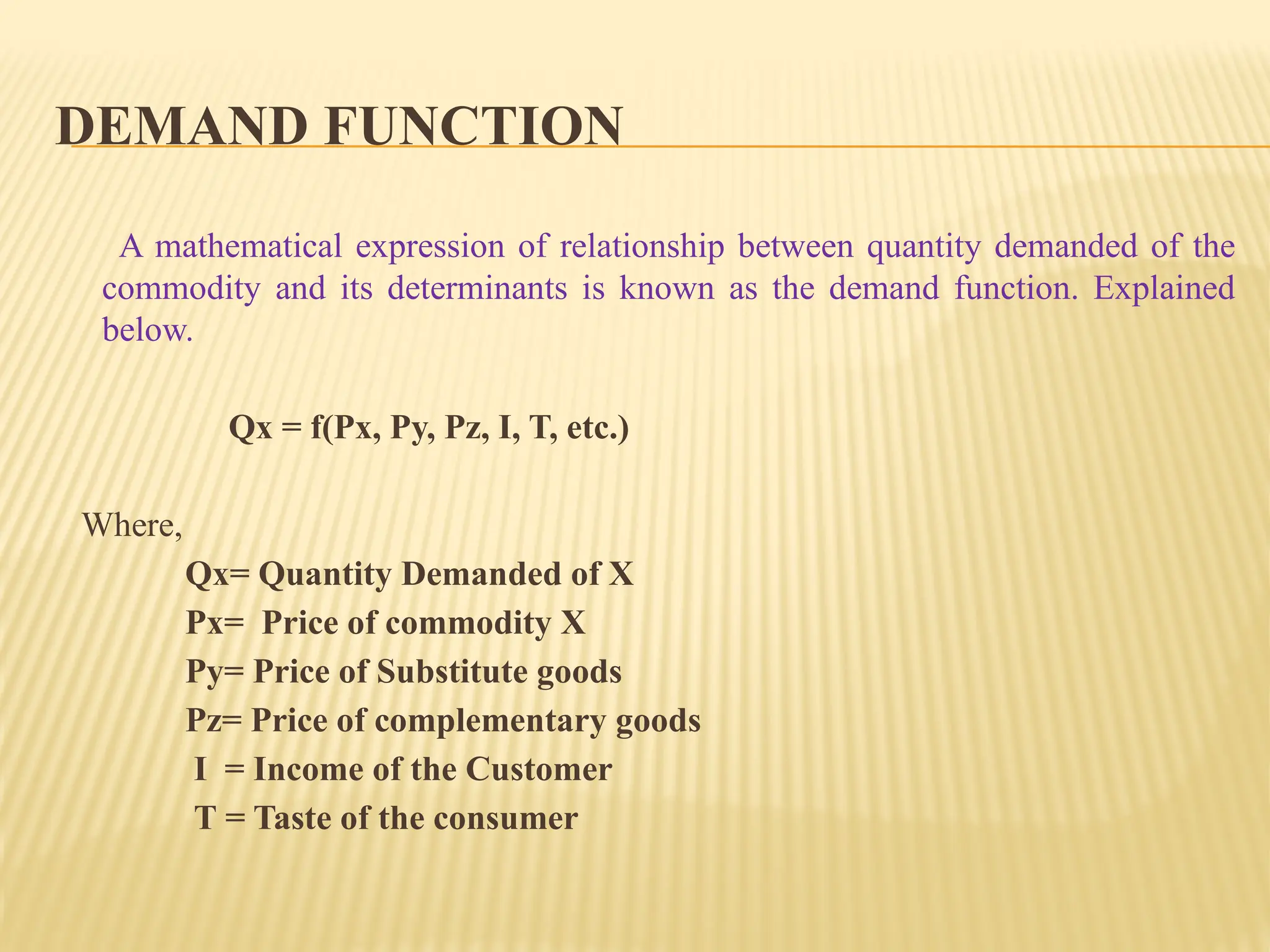 DEMAND FUNCTION
A mathematical expression of relationship between quantity demanded of the
commodity and its determinants is known as the demand function. Explained
below.
Qx = f(Px, Py, Pz, I, T, etc.)
Where,
Qx= Quantity Demanded of X
Px= Price of commodity X
Py= Price of Substitute goods
Pz= Price of complementary goods
I = Income of the Customer
T = Taste of the consumer
 