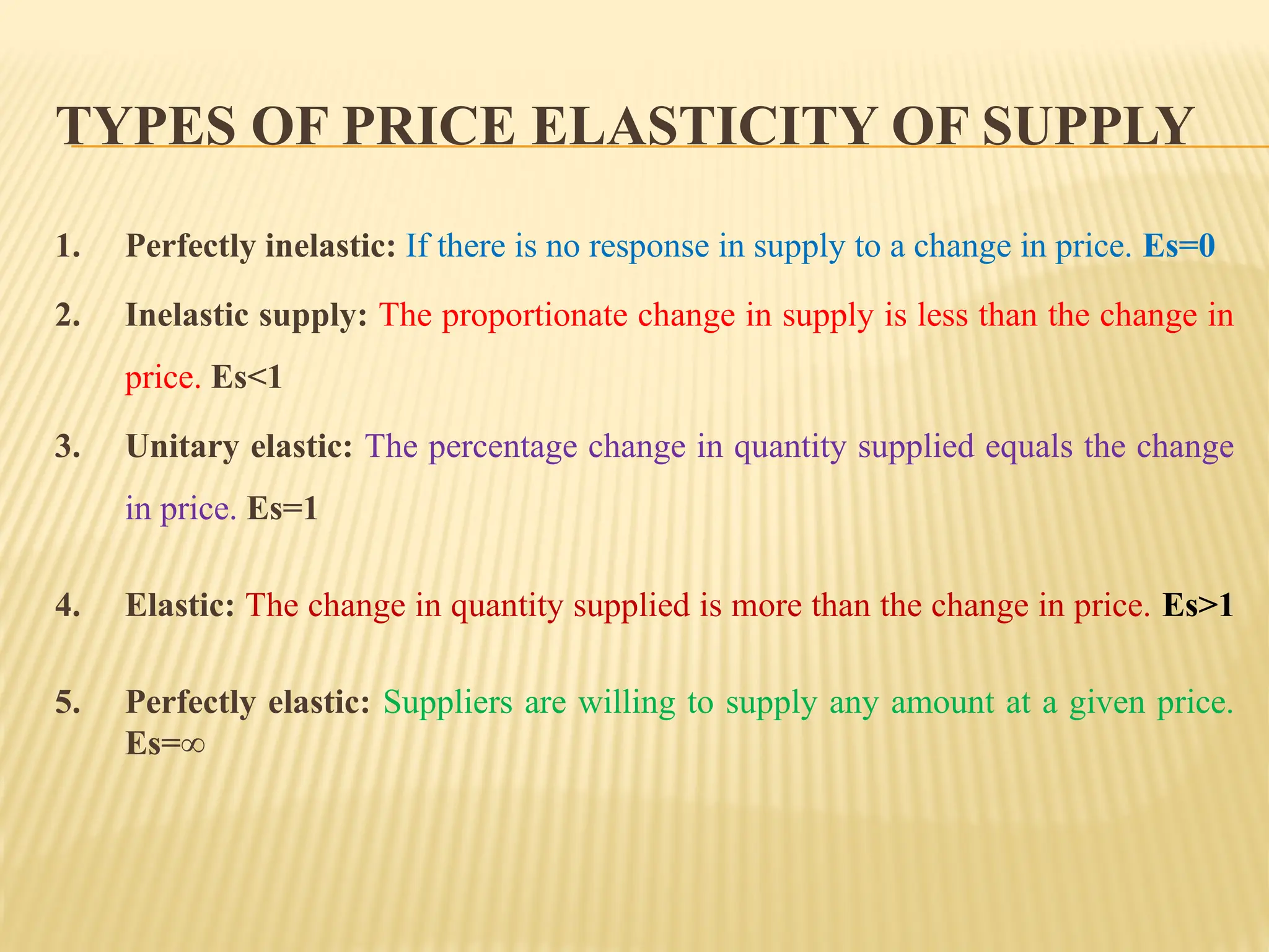 TYPES OF PRICE ELASTICITY OF SUPPLY
1. Perfectly inelastic: If there is no response in supply to a change in price. Es=0
2. Inelastic supply: The proportionate change in supply is less than the change in
price. Es<1
3. Unitary elastic: The percentage change in quantity supplied equals the change
in price. Es=1
4. Elastic: The change in quantity supplied is more than the change in price. Es>1
5. Perfectly elastic: Suppliers are willing to supply any amount at a given price.
Es=∞
 