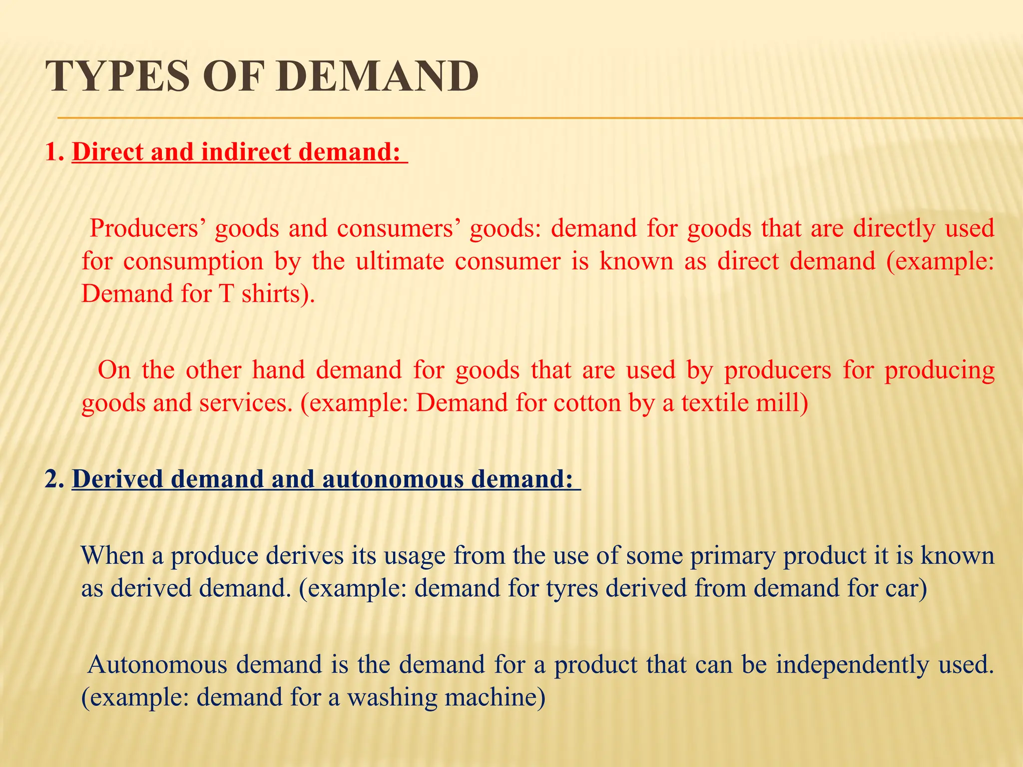 TYPES OF DEMAND
1. Direct and indirect demand:
Producers’ goods and consumers’ goods: demand for goods that are directly used
for consumption by the ultimate consumer is known as direct demand (example:
Demand for T shirts).
On the other hand demand for goods that are used by producers for producing
goods and services. (example: Demand for cotton by a textile mill)
2. Derived demand and autonomous demand:
When a produce derives its usage from the use of some primary product it is known
as derived demand. (example: demand for tyres derived from demand for car)
Autonomous demand is the demand for a product that can be independently used.
(example: demand for a washing machine)
 