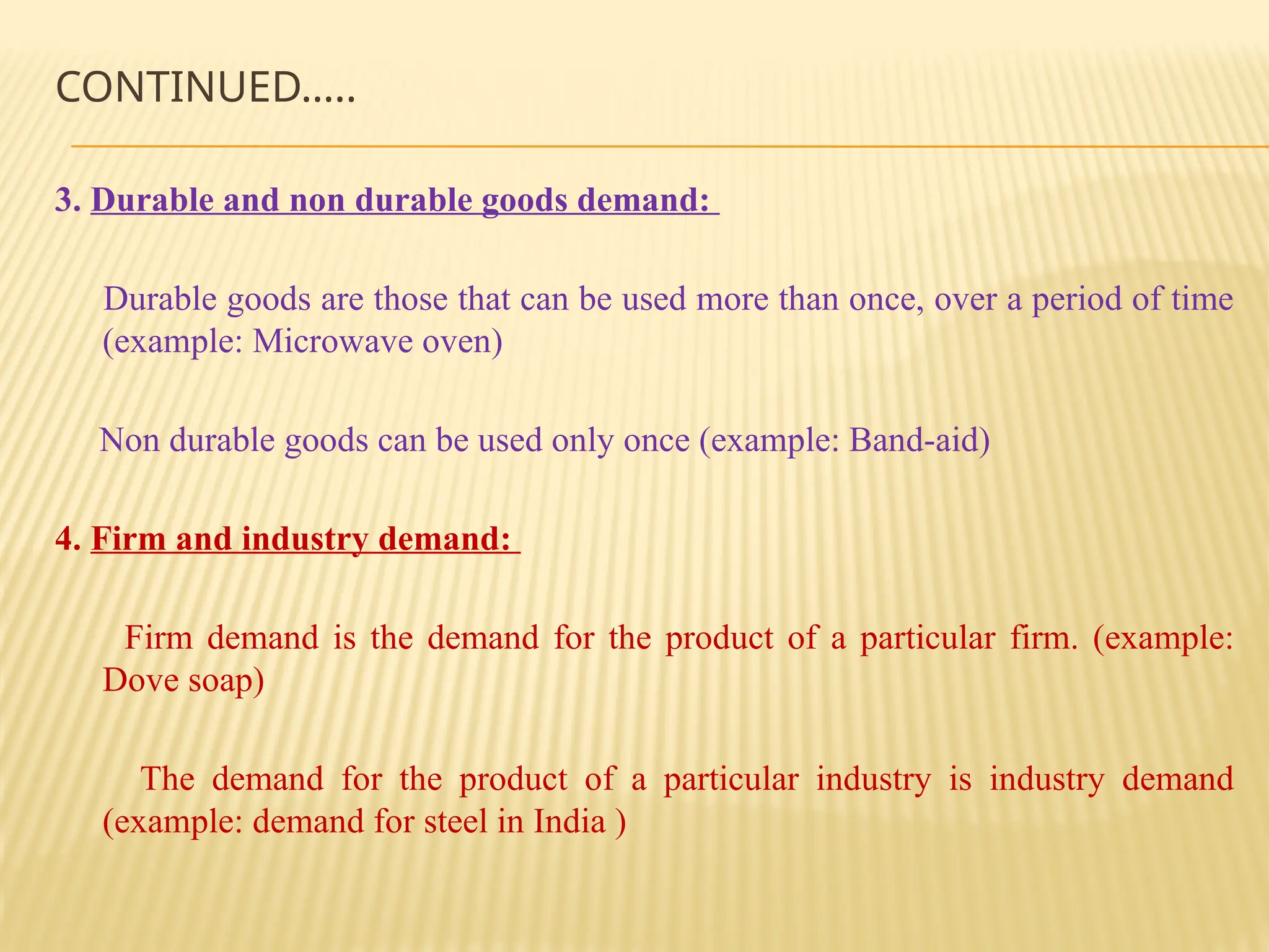 CONTINUED…..
3. Durable and non durable goods demand:
Durable goods are those that can be used more than once, over a period of time
(example: Microwave oven)
Non durable goods can be used only once (example: Band-aid)
4. Firm and industry demand:
Firm demand is the demand for the product of a particular firm. (example:
Dove soap)
The demand for the product of a particular industry is industry demand
(example: demand for steel in India )
 