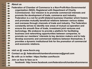 About us
Federation of Chamber of Commerce is a Non-Profit-Non-Governmental
organization (NGO), Registered with Department of Charity
Commissioner. Our mission is to promote commercial interests and
promote the development of trade, commerce and industry.
Federation is a not for profit bilateral business Chamber which fosters
and promotes mutually beneficial relations between various states
and overseas through channels of trade and industry. The Federation
constantly strives to identify new areas of mutual co-operation and
ensure the smooth flow of trade, investment joint ventures and
technology. We endeavor to provide a platform for facilitating
business and networking opportunities between companies, to
promote our members’ interests to key decision makers and to help
develop economic and commercial relations between themselves. It
provides a dynamic institutional link for the promotion of commercial
and economic relations.
visit us @: www.foccin.org
Contact us @: federationofchamberofcommerce@gmail.com
Be with us in twitter: https://twitter.com/foccin
Join us face to face us in
facebook: http://www.facebook.com/federationofchamberofcommerce
 