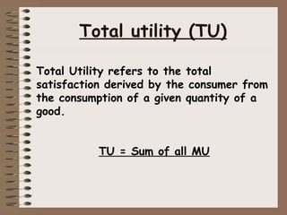 Total utility (TU)
Total Utility refers to the total
satisfaction derived by the consumer from
the consumption of a given quantity of a
good.
TU = Sum of all MU
 