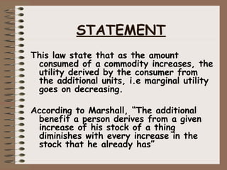 This law state that as the amount
consumed of a commodity increases, the
utility derived by the consumer from
the additional units, i.e marginal utility
goes on decreasing.
According to Marshall, “The additional
benefit a person derives from a given
increase of his stock of a thing
diminishes with every increase in the
stock that he already has”
STATEMENT
 