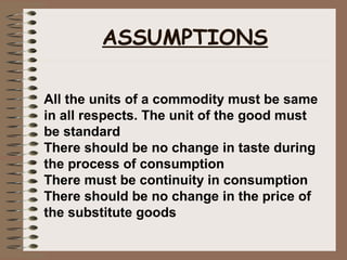 All the units of a commodity must be same
in all respects. The unit of the good must
be standard
There should be no change in taste during
the process of consumption
There must be continuity in consumption
There should be no change in the price of
the substitute goods
ASSUMPTIONS
 
