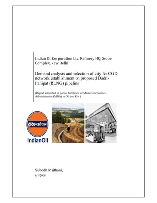 Indian Oil Corporation Ltd, Refinery HQ, Scope 
Complex, New Delhi 

Demand analysis and selection of city for CGD
network establishment on proposed Dadri-
Panipat (RLNG) pipeline  

(Report submitted in partial fulfilment of Masters in Business
Administration (MBA) in Oil and Gas )  




Subodh Maithani,
8/1/2008
 