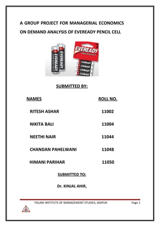 A GROUP PROJECT FOR MANAGERIAL ECONOMICS
ON DEMAND ANALYSIS OF EVEREADY PENCIL CELL




                   SUBMITTED BY:

  NAMES                                       ROLL NO.

    RITESH ASHAR                                11002

    NIKITA BALI                                 11004

    NEETHI NAIR                                 11044

    CHANDAN PAHELWANI                           11048

    HIMANI PARIHAR                              11050

                    SUBMITTED TO:

                    Dr. KINJAL AHIR,


      TOLANI INSTITUTE OF MANAGEMENT STUDIES, ADIPUR     Page 1
 
