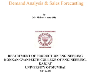 Demand Analysis & Sales Forecasting
By
Mr. Mohan s. sose (64)
DEPARTMENT OF PRODUCTION ENGINEERING
KONKAN GYANPEETH COLLEGE OF ENGINEERING,
KARJAT
UNIVERSITY OF MUMBAI
 