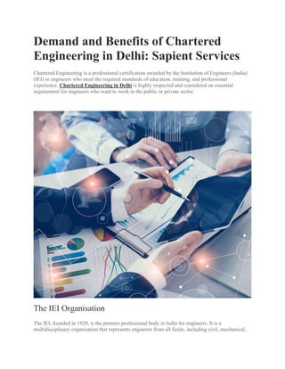 Demand and Benefits of Chartered
Engineering in Delhi: Sapient Services
Chartered Engineering is a professional certification awarded by the Institution of Engineers (India)
(IEI) to engineers who meet the required standards of education, training, and professional
experience. Chartered Engineering in Delhi is highly respected and considered an essential
requirement for engineers who want to work in the public or private sector.
The IEI Organisation
The IEI, founded in 1920, is the premier professional body in India for engineers. It is a
multidisciplinary organisation that represents engineers from all fields, including civil, mechanical,
 