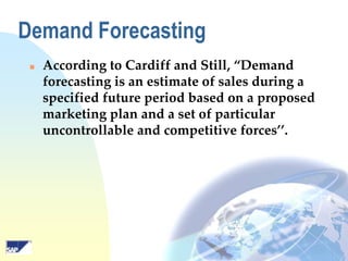 Demand Forecasting


According to Cardiff and Still, “Demand
forecasting is an estimate of sales during a
specified future period based on a proposed
marketing plan and a set of particular
uncontrollable and competitive forces’’.

 