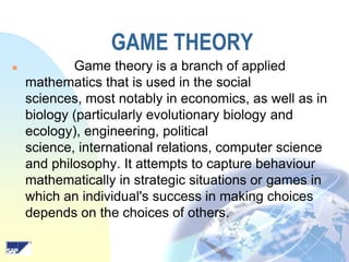 GAME THEORY


Game theory is a branch of applied
mathematics that is used in the social
sciences, most notably in economics, as well as in
biology (particularly evolutionary biology and
ecology), engineering, political
science, international relations, computer science
and philosophy. It attempts to capture behaviour
mathematically in strategic situations or games in
which an individual's success in making choices
depends on the choices of others.

 