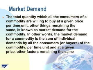 Market Demand


The total quantity which all the consumers of a
commodity are willing to buy at a given price
per time unit, other things remaining the
same, is known as market demand for the
commodity. In other words, the market demand
for a commodity is the sum of individual
demands by all the consumers (or buyers) of the
commodity, per time unit and at a given
price, other factors remaining the same

 
