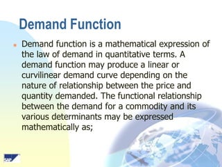 Demand Function


Demand function is a mathematical expression of
the law of demand in quantitative terms. A
demand function may produce a linear or
curvilinear demand curve depending on the
nature of relationship between the price and
quantity demanded. The functional relationship
between the demand for a commodity and its
various determinants may be expressed
mathematically as;

 