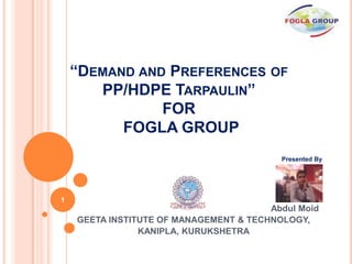 “DEMAND AND PREFERENCES OF
       PP/HDPE TARPAULIN”
               FOR
          FOGLA GROUP
                                          Presented By
                                          ABDUL MOID




1
                                        Abdul Moid
    GEETA INSTITUTE OF MANAGEMENT & TECHNOLOGY,
                KANIPLA, KURUKSHETRA
 