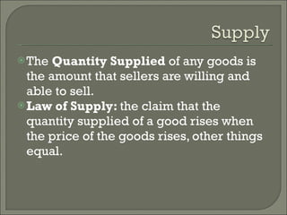 The  Quantity Supplied  of any goods is the amount that sellers are willing and able to sell. Law of Supply:  the claim that the quantity supplied of a good rises when the price of the goods rises, other things equal. 