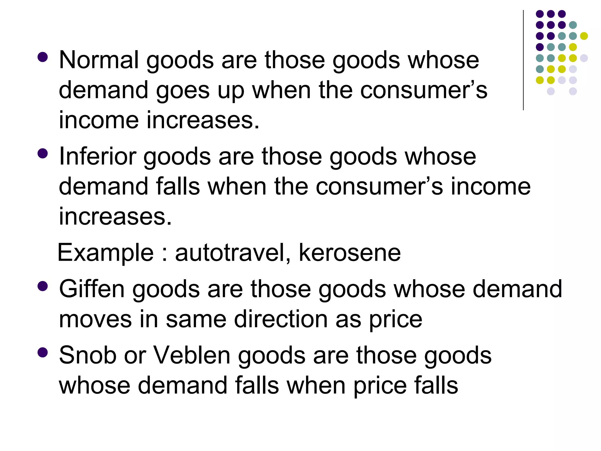  Normal goods are those goods whose 
demand goes up when the consumer’s 
income increases. 
 Inferior goods are those goods whose 
demand falls when the consumer’s income 
increases. 
Example : autotravel, kerosene 
 Giffen goods are those goods whose demand 
moves in same direction as price 
 Snob or Veblen goods are those goods 
whose demand falls when price falls 
 