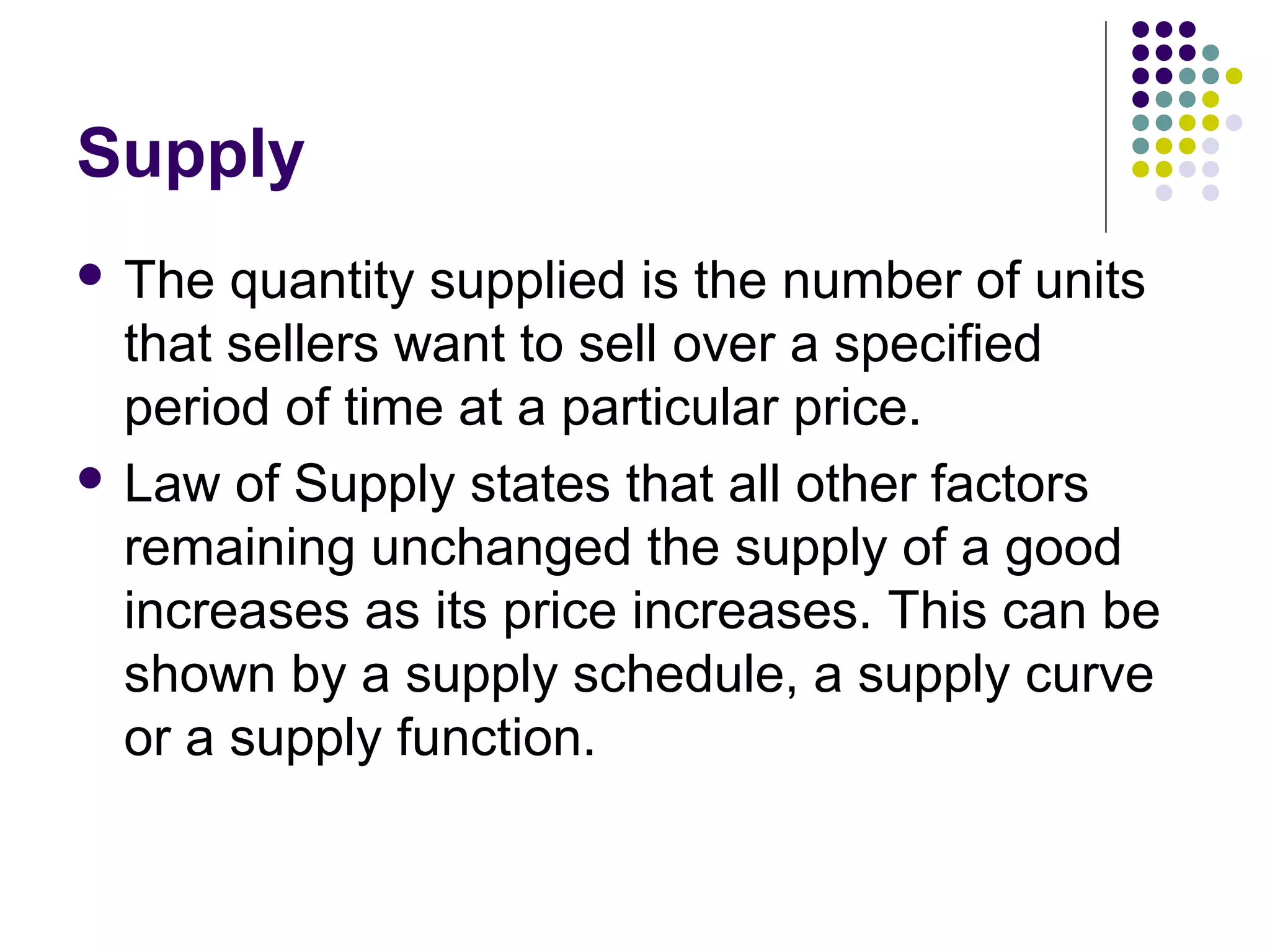 Supply 
 The quantity supplied is the number of units 
that sellers want to sell over a specified 
period of time at a particular price. 
 Law of Supply states that all other factors 
remaining unchanged the supply of a good 
increases as its price increases. This can be 
shown by a supply schedule, a supply curve 
or a supply function. 
 
