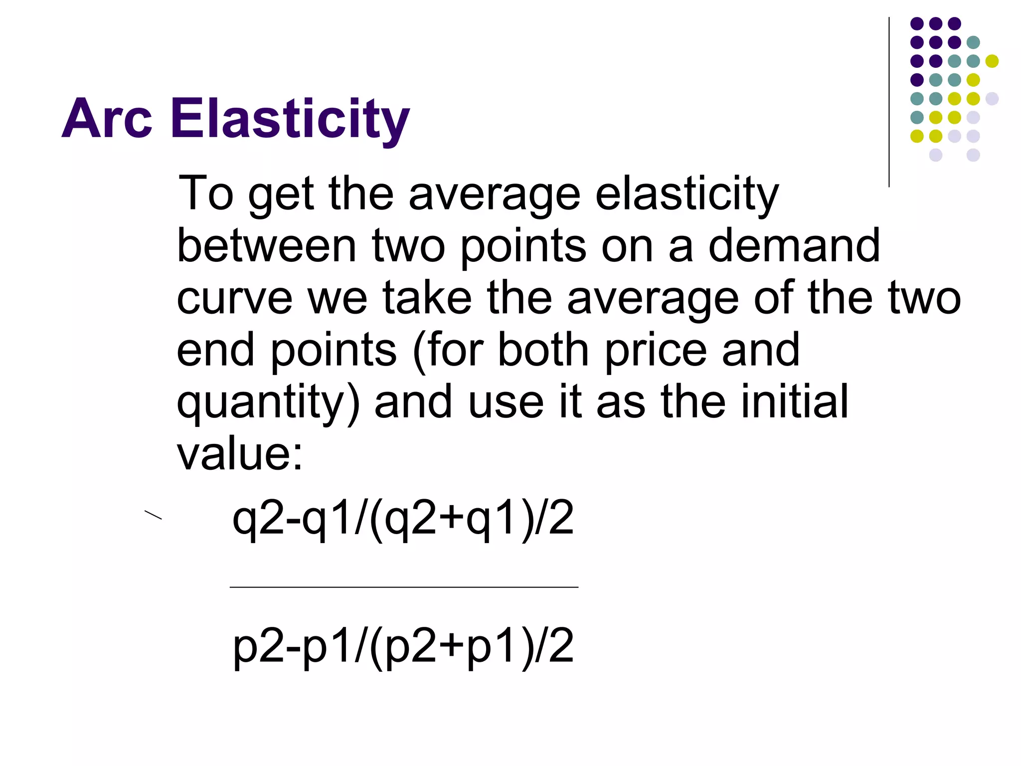 Arc Elasticity 
To get the average elasticity 
between two points on a demand 
curve we take the average of the two 
end points (for both price and 
quantity) and use it as the initial 
value: 
q2-q1/(q2+q1)/2 
p2-p1/(p2+p1)/2 
 