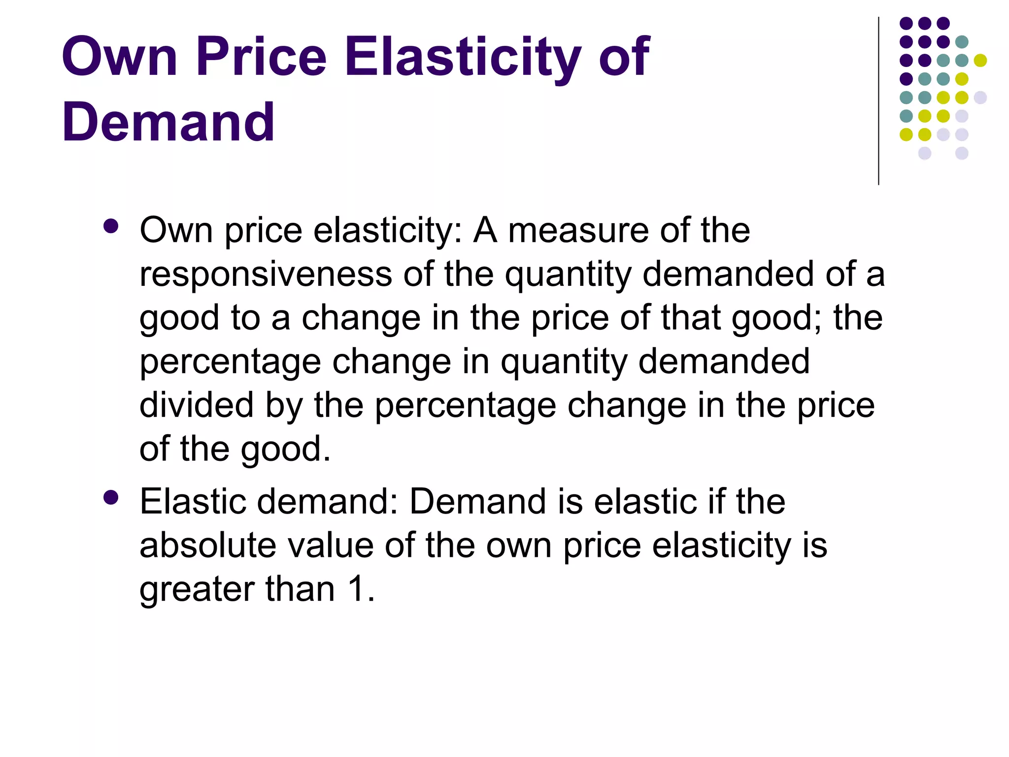 Own Price Elasticity of 
Demand 
 Own price elasticity: A measure of the 
responsiveness of the quantity demanded of a 
good to a change in the price of that good; the 
percentage change in quantity demanded 
divided by the percentage change in the price 
of the good. 
 Elastic demand: Demand is elastic if the 
absolute value of the own price elasticity is 
greater than 1. 
 