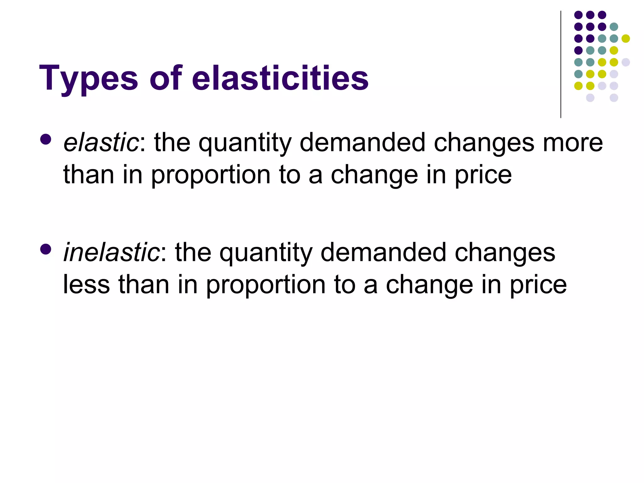 Types of elasticities 
 elastic: the quantity demanded changes more 
than in proportion to a change in price 
 inelastic: the quantity demanded changes 
less than in proportion to a change in price 
 