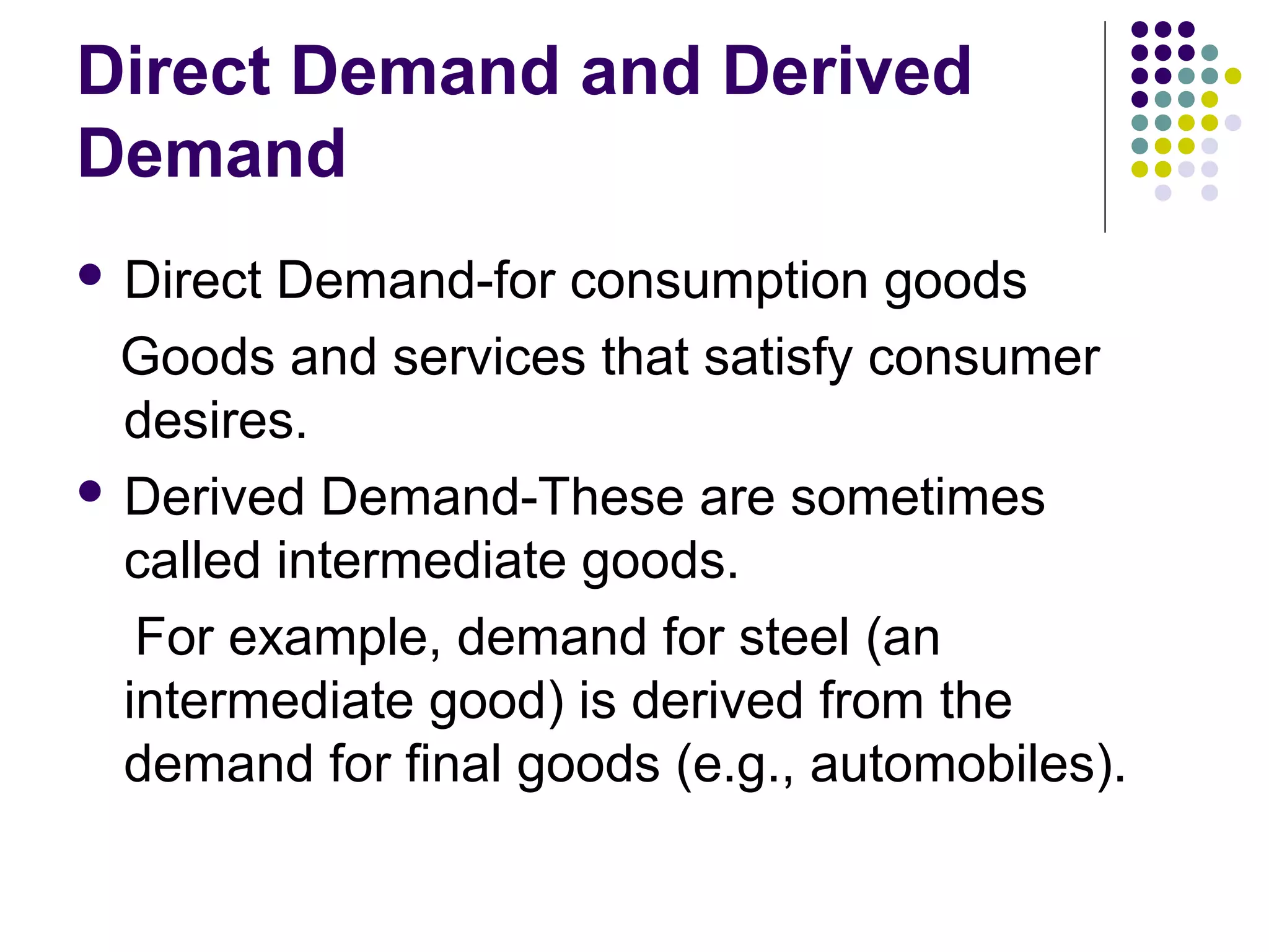 Direct Demand and Derived 
Demand 
 Direct Demand-for consumption goods 
Goods and services that satisfy consumer 
desires. 
 Derived Demand-These are sometimes 
called intermediate goods. 
For example, demand for steel (an 
intermediate good) is derived from the 
demand for final goods (e.g., automobiles). 
 
